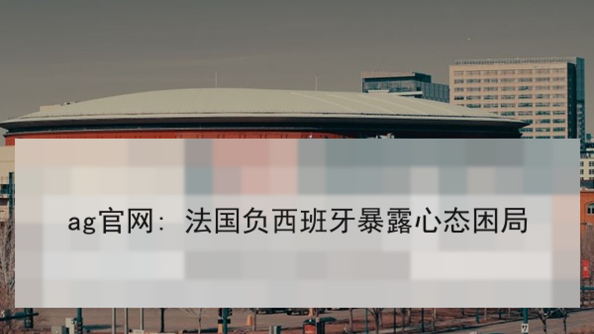 ag官网: 法国负西班牙暴露心态困局 ag官网: 法国负西班牙暴露心态困局