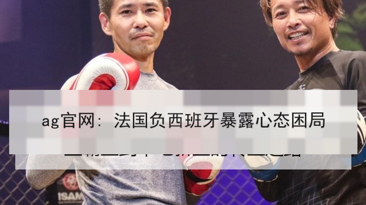 ag官网: 法国负西班牙暴露心态困局 ag官网: 法国负西班牙暴露心态困局